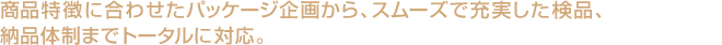 商品特徴に合わせたパッケージ企画から、スムーズで充実した検品、納品体制までトータルに対応。