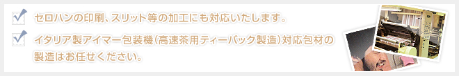 セロハンの印刷、スリット等の加工にも対応いたします。イタリア製アイマー包装機（高速茶用ティーバック製造）対応包材の製造はお任せください。